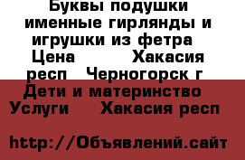 Буквы подушки,именные гирлянды и игрушки из фетра › Цена ­ 350 - Хакасия респ., Черногорск г. Дети и материнство » Услуги   . Хакасия респ.